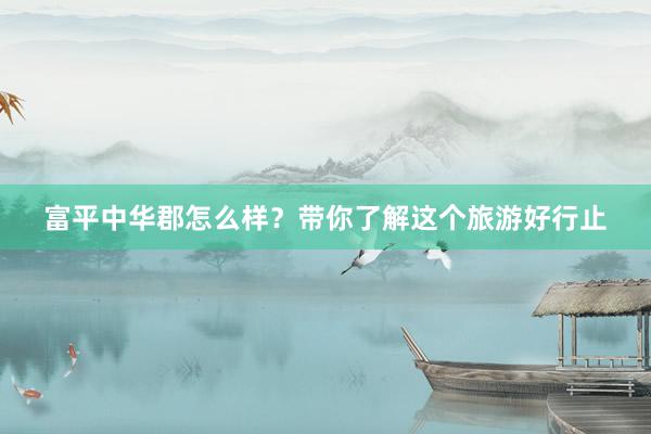 富平中华郡怎么样？带你了解这个旅游好行止
