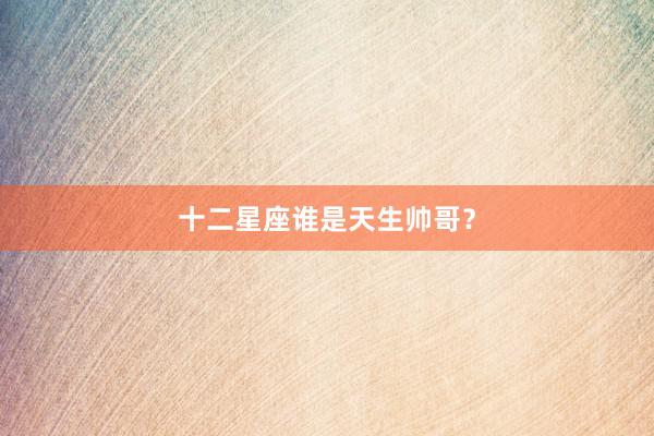 十二星座谁是天生帅哥？