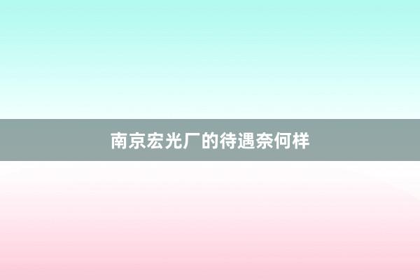 南京宏光厂的待遇奈何样