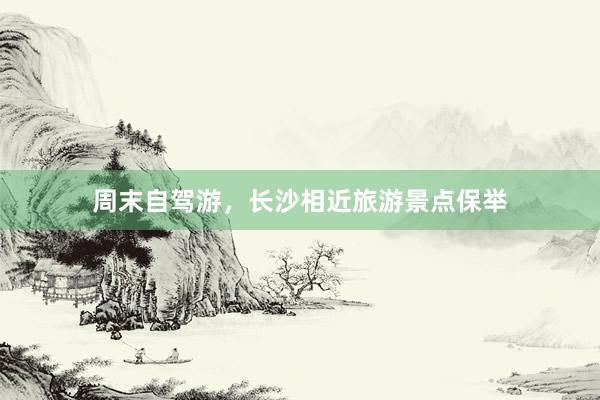 周末自驾游，长沙相近旅游景点保举