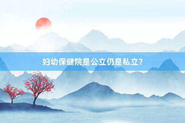 妇幼保健院是公立仍是私立？