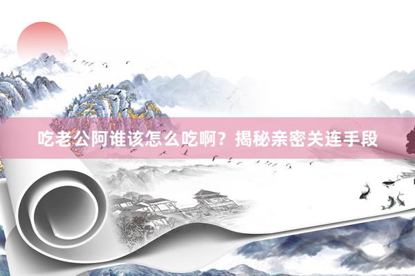 吃老公阿谁该怎么吃啊？揭秘亲密关连手段